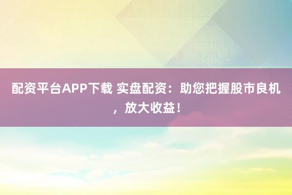 配资平台APP下载 实盘配资：助您把握股市良机，放大收益！