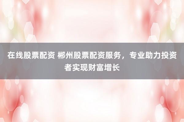 在线股票配资 郴州股票配资服务，专业助力投资者实现财富增长