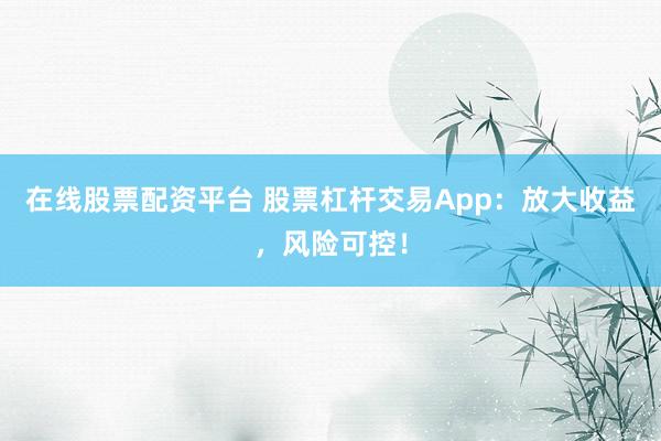 在线股票配资平台 股票杠杆交易App：放大收益，风险可控！