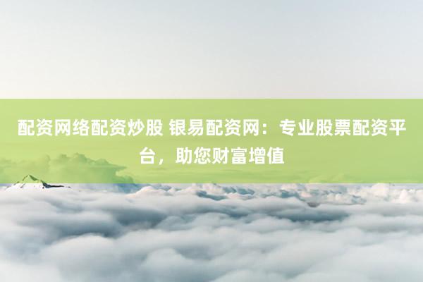 配资网络配资炒股 银易配资网：专业股票配资平台，助您财富增值