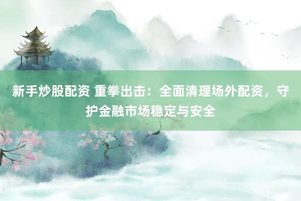新手炒股配资 重拳出击：全面清理场外配资，守护金融市场稳定与安全
