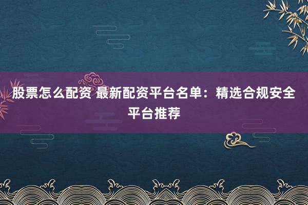 股票怎么配资 最新配资平台名单：精选合规安全平台推荐