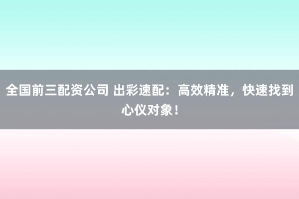 全国前三配资公司 出彩速配：高效精准，快速找到心仪对象！