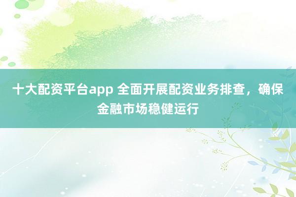 十大配资平台app 全面开展配资业务排查，确保金融市场稳健运行