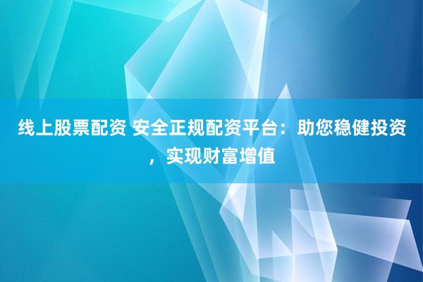 线上股票配资 安全正规配资平台：助您稳健投资，实现财富增值