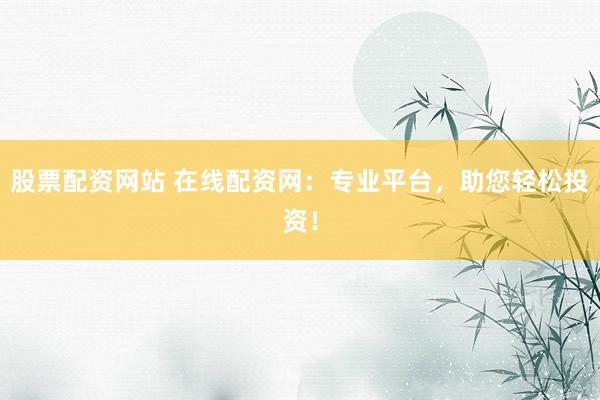 股票配资网站 在线配资网：专业平台，助您轻松投资！