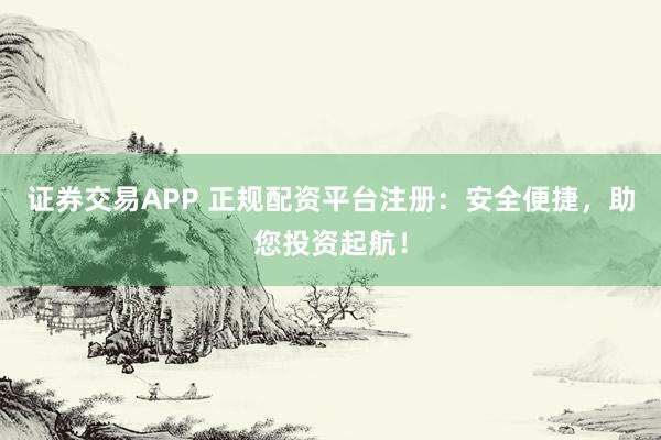证券交易APP 正规配资平台注册：安全便捷，助您投资起航！