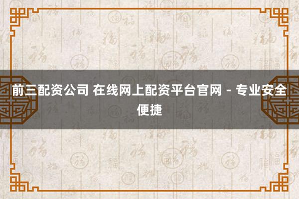 前三配资公司 在线网上配资平台官网 - 专业安全便捷