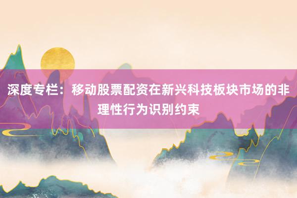 深度专栏：移动股票配资在新兴科技板块市场的非理性行为识别约束