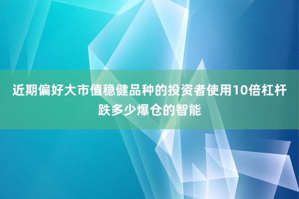 近期偏好大市值稳健品种的投资者使用10倍杠杆跌多少爆仓的智能