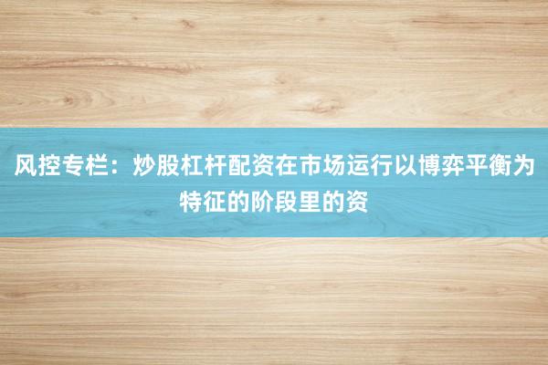 风控专栏：炒股杠杆配资在市场运行以博弈平衡为特征的阶段里的资