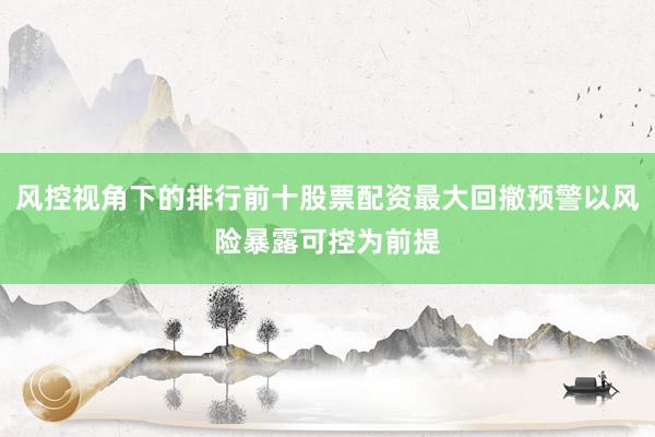 风控视角下的排行前十股票配资最大回撤预警以风险暴露可控为前提