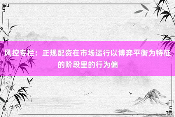 风控专栏：正规配资在市场运行以博弈平衡为特征的阶段里的行为偏