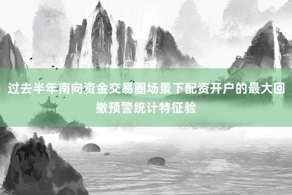 过去半年南向资金交易圈场景下配资开户的最大回撤预警统计特征验