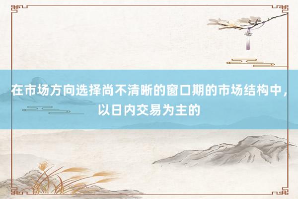 在市场方向选择尚不清晰的窗口期的市场结构中，以日内交易为主的