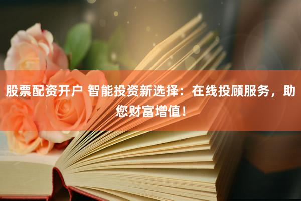 股票配资开户 智能投资新选择：在线投顾服务，助您财富增值！