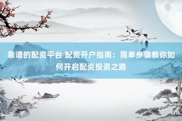 靠谱的配资平台 配资开户指南：简单步骤教你如何开启配资投资之路