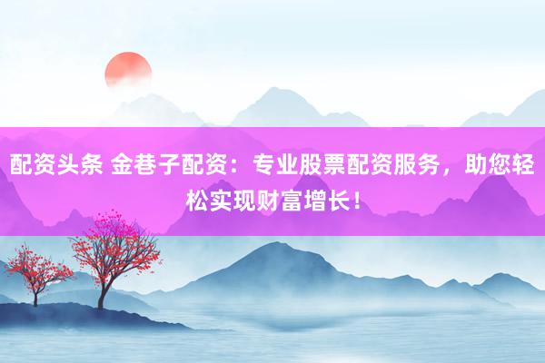 配资头条 金巷子配资：专业股票配资服务，助您轻松实现财富增长！