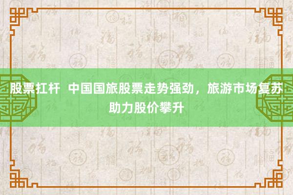 股票扛杆  中国国旅股票走势强劲，旅游市场复苏助力股价攀升