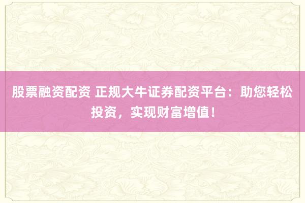 股票融资配资 正规大牛证券配资平台：助您轻松投资，实现财富增值！