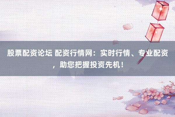 股票配资论坛 配资行情网：实时行情、专业配资，助您把握投资先机！