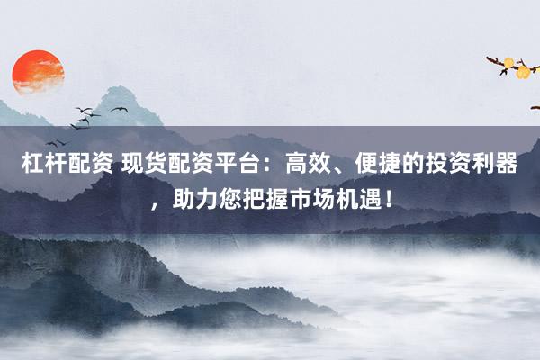 杠杆配资 现货配资平台：高效、便捷的投资利器，助力您把握市场机遇！