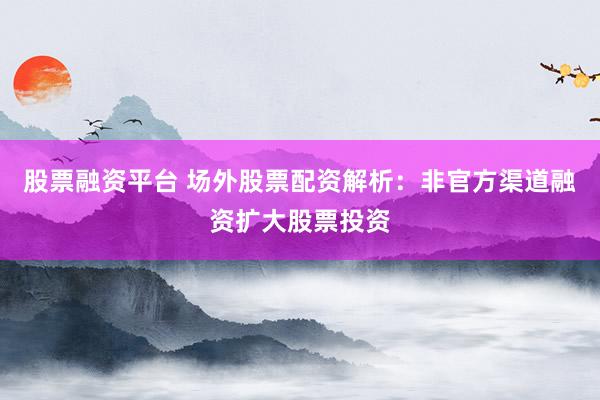 股票融资平台 场外股票配资解析：非官方渠道融资扩大股票投资