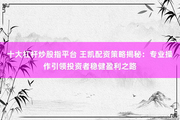 十大杠杆炒股指平台 王凯配资策略揭秘：专业操作引领投资者稳健盈利之路