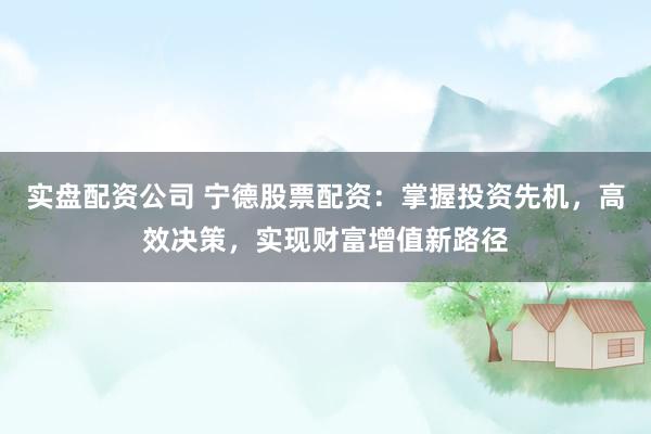 实盘配资公司 宁德股票配资：掌握投资先机，高效决策，实现财富增值新路径