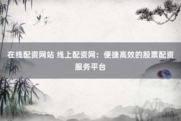 在线配资网站 线上配资网：便捷高效的股票配资服务平台