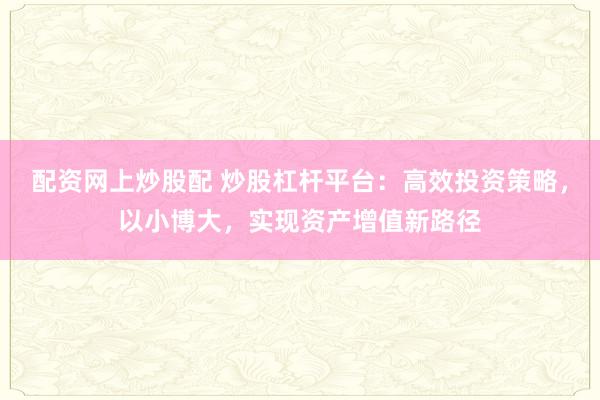 配资网上炒股配 炒股杠杆平台：高效投资策略，以小博大，实现资产增值新路径
