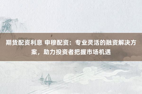 期货配资利息 申穆配资：专业灵活的融资解决方案，助力投资者把握市场机遇