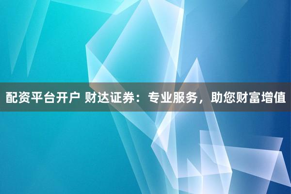 配资平台开户 财达证券：专业服务，助您财富增值