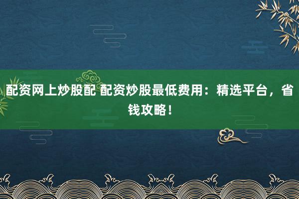 配资网上炒股配 配资炒股最低费用：精选平台，省钱攻略！