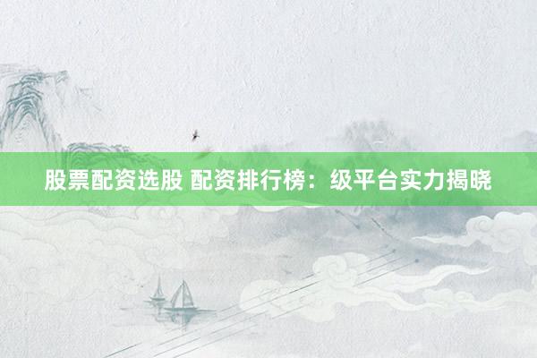 股票配资选股 配资排行榜：级平台实力揭晓