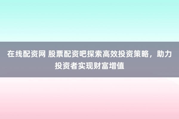 在线配资网 股票配资吧探索高效投资策略，助力投资者实现财富增值