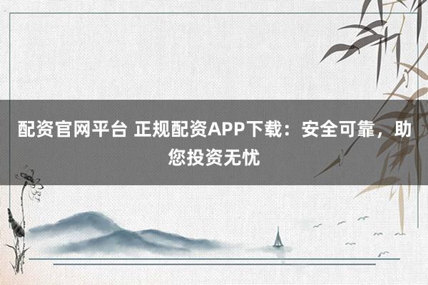 配资官网平台 正规配资APP下载：安全可靠，助您投资无忧