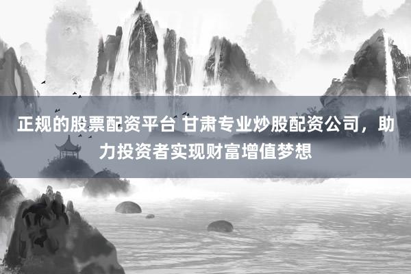正规的股票配资平台 甘肃专业炒股配资公司，助力投资者实现财富增值梦想