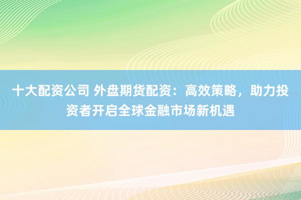 十大配资公司 外盘期货配资：高效策略，助力投资者开启全球金融市场新机遇