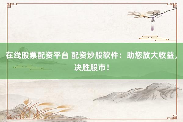 在线股票配资平台 配资炒股软件：助您放大收益，决胜股市！