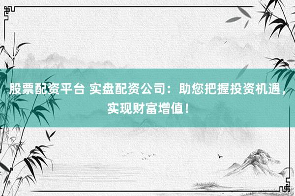 股票配资平台 实盘配资公司：助您把握投资机遇，实现财富增值！