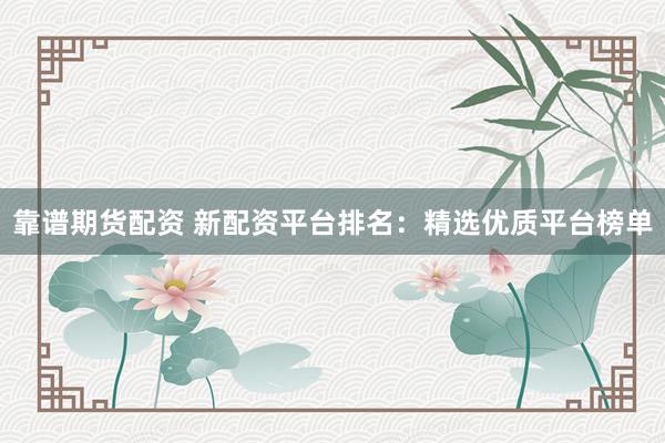 靠谱期货配资 新配资平台排名：精选优质平台榜单