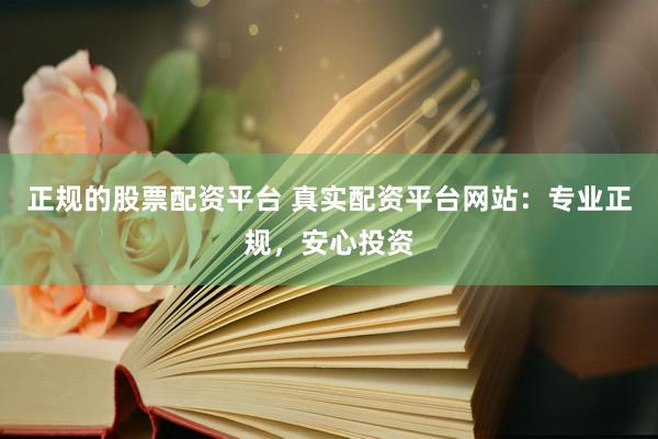 正规的股票配资平台 真实配资平台网站：专业正规，安心投资
