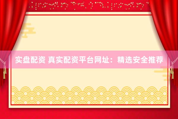 实盘配资 真实配资平台网址：精选安全推荐