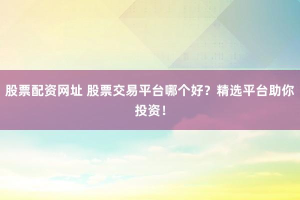股票配资网址 股票交易平台哪个好？精选平台助你投资！