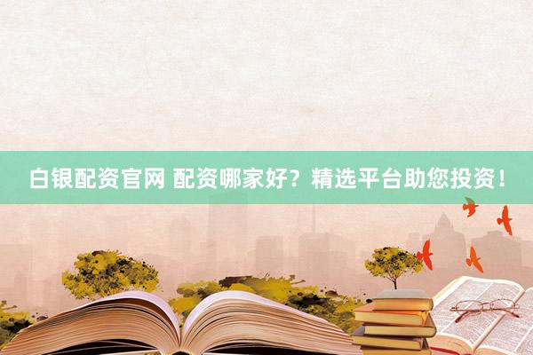 白银配资官网 配资哪家好？精选平台助您投资！