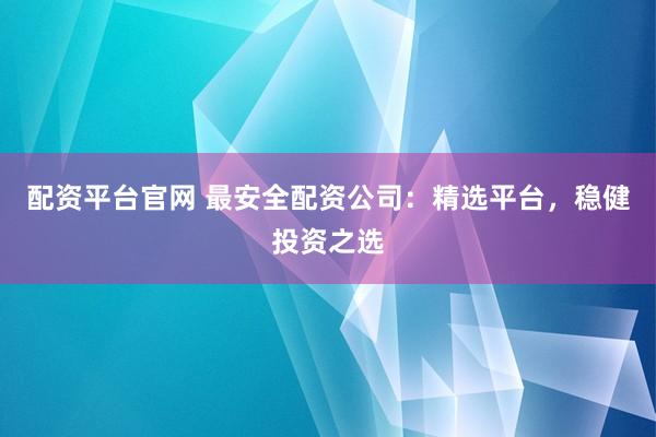 配资平台官网 最安全配资公司：精选平台，稳健投资之选