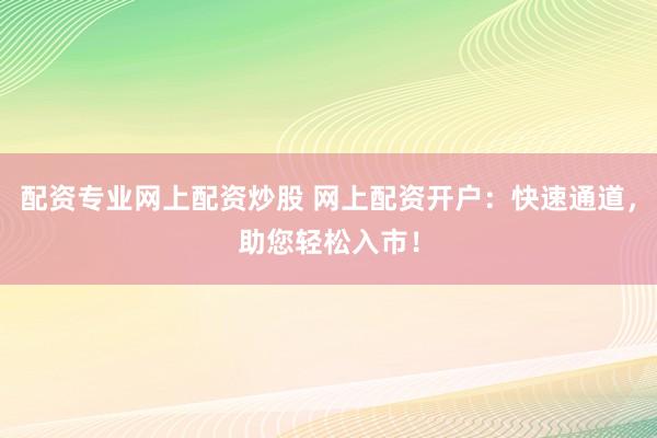 配资专业网上配资炒股 网上配资开户：快速通道，助您轻松入市！