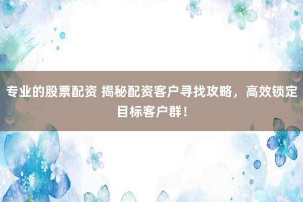 专业的股票配资 揭秘配资客户寻找攻略，高效锁定目标客户群！