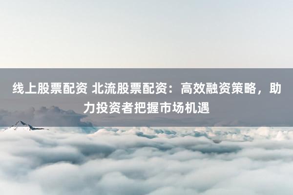 线上股票配资 北流股票配资：高效融资策略，助力投资者把握市场机遇